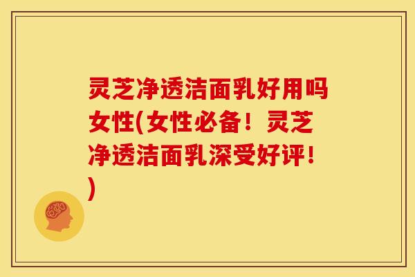 灵芝净透洁面乳好用吗女性(女性必备！灵芝净透洁面乳深受好评！)