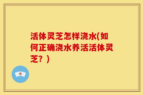 活体灵芝怎样浇水(如何正确浇水养活活体灵芝？)