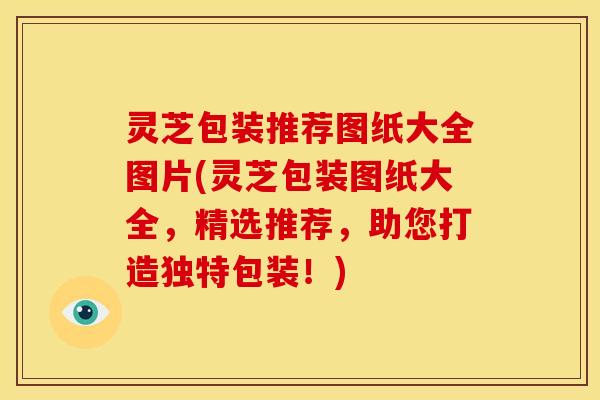 灵芝包装推荐图纸大全图片(灵芝包装图纸大全，精选推荐，助您打造独特包装！)