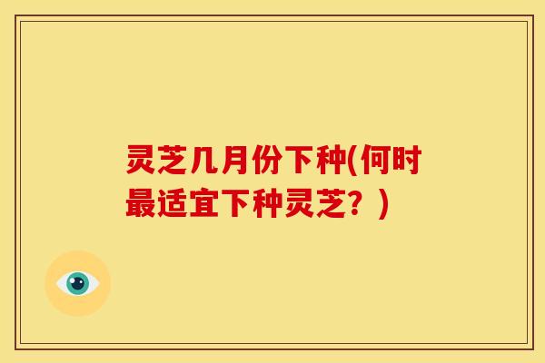 灵芝几月份下种(何时最适宜下种灵芝?)