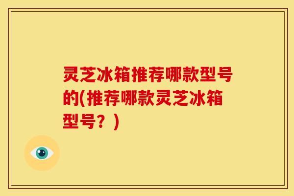 灵芝冰箱推荐哪款型号的(推荐哪款灵芝冰箱型号？)