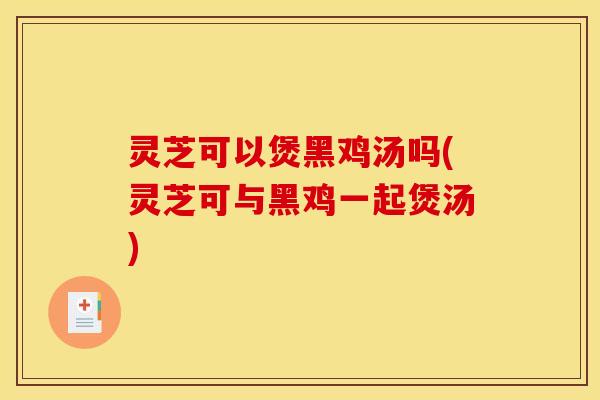 灵芝可以煲黑鸡汤吗(灵芝可与黑鸡一起煲汤)