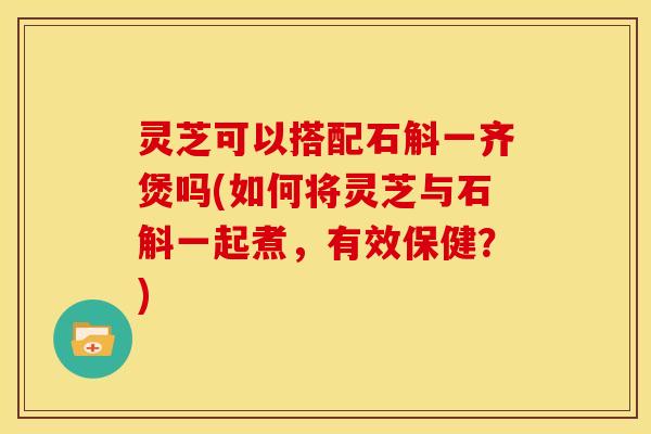 灵芝可以搭配石斛一齐煲吗(如何将灵芝与石斛一起煮,有效保健?)