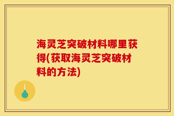 海灵芝突破材料哪里获得(获取海灵芝突破材料的方法)