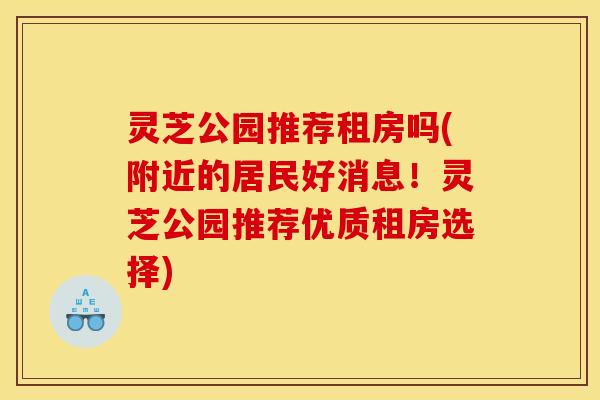 灵芝公园推荐租房吗(附近的居民好消息！灵芝公园推荐优质租房选择)