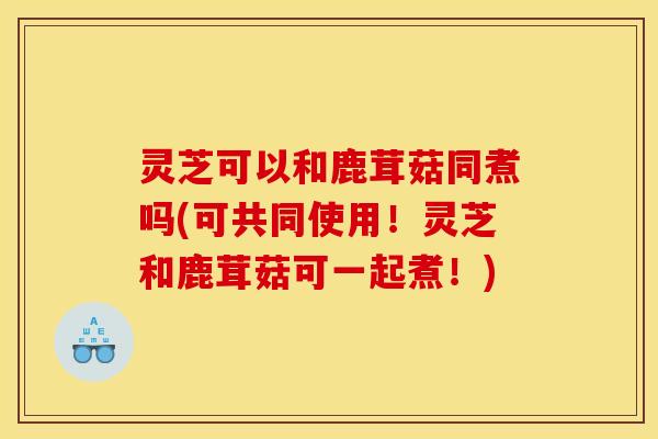 灵芝可以和鹿茸菇同煮吗(可共同使用！灵芝和鹿茸菇可一起煮！)