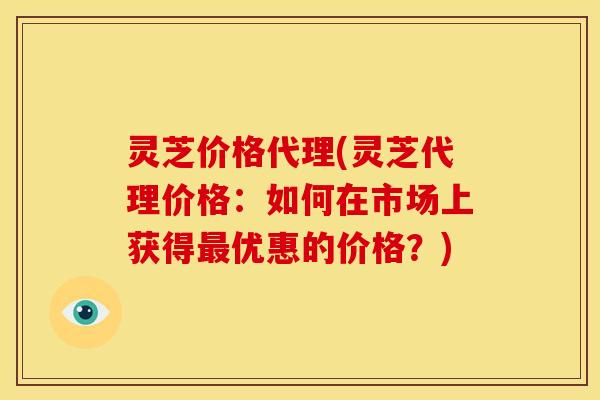 灵芝价格代理(灵芝代理价格:如何在市场上获得最优惠的价格?)