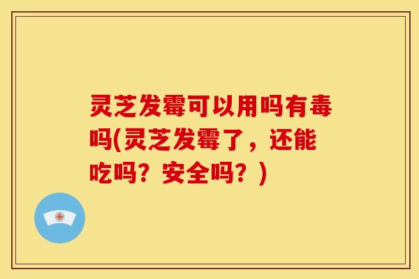 灵芝发霉可以用吗有毒吗(灵芝发霉了,还能吃吗?安全吗?)