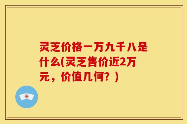 灵芝价格一万九千八是什么(灵芝售价近2万元,价值几何?)