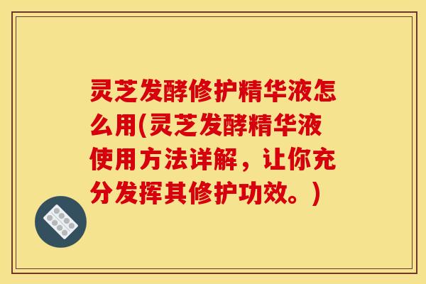 灵芝发酵修护精华液怎么用(灵芝发酵精华液使用方法详解，让你充分发挥其修护功效。)