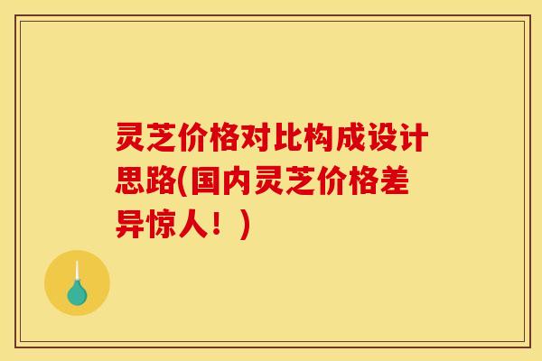 灵芝价格对比构成设计思路(国内灵芝价格差异惊人!)