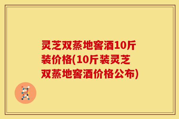 灵芝双蒸地窖酒10斤装价格(10斤装灵芝双蒸地窖酒价格公布)
