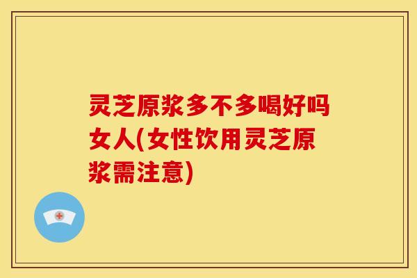 灵芝原浆多不多喝好吗女人(女性饮用灵芝原浆需注意)