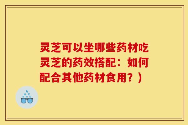 灵芝可以坐哪些药材吃灵芝的药效搭配:如何配合其他药材食用?)
