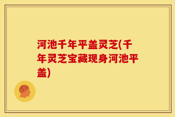 河池千年平盖灵芝(千年灵芝宝藏现身河池平盖)