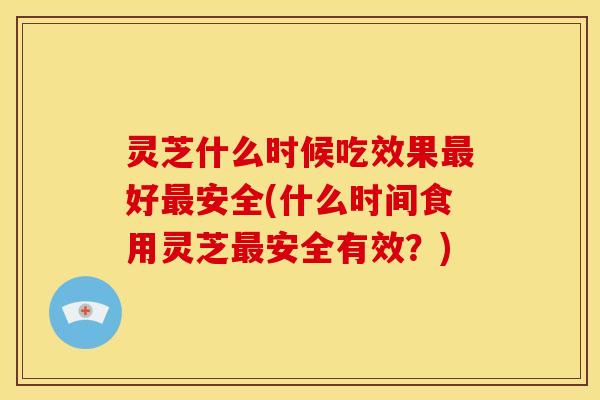 灵芝什么时候吃效果最好最安全(什么时间食用灵芝最安全有效?)