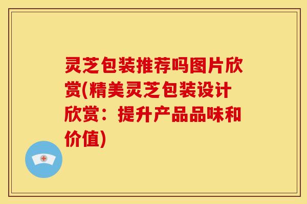 灵芝包装推荐吗图片欣赏(精美灵芝包装设计欣赏:提升产品品味和价值)