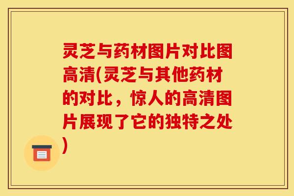 灵芝与药材图片对比图高清(灵芝与其他药材的对比，惊人的高清图片展现了它的独特之处)