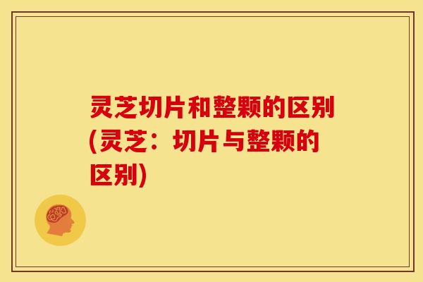 灵芝切片和整颗的区别(灵芝：切片与整颗的区别)