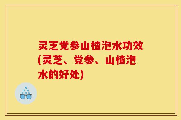 灵芝党参山楂泡水功效(灵芝、党参、山楂泡水的好处)