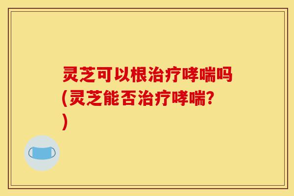 灵芝可以根治疗哮喘吗(灵芝能否治疗哮喘?)