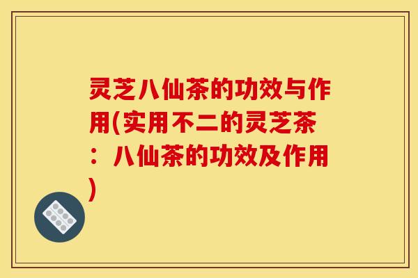 灵芝八仙茶的功效与作用(实用不二的灵芝茶：八仙茶的功效及作用)
