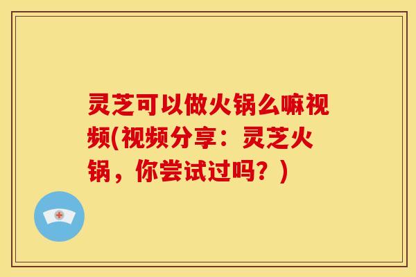 灵芝可以做火锅么嘛视频(视频分享:灵芝火锅,你尝试过吗?)