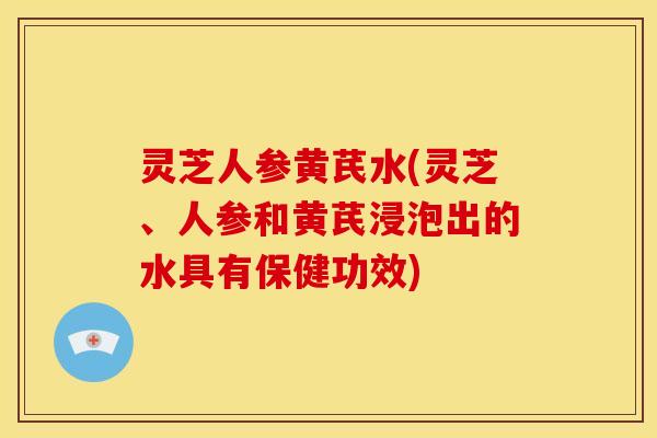灵芝人参黄芪水(灵芝、人参和黄芪浸泡出的水具有保健功效)