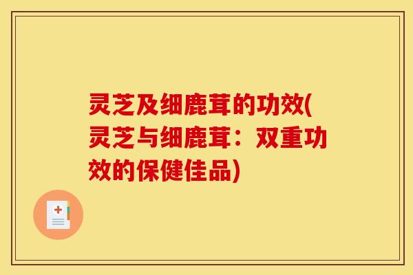 灵芝及细鹿茸的功效(灵芝与细鹿茸:双重功效的保健佳品)