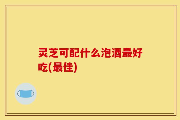 灵芝可配什么泡酒最好吃(最佳)
