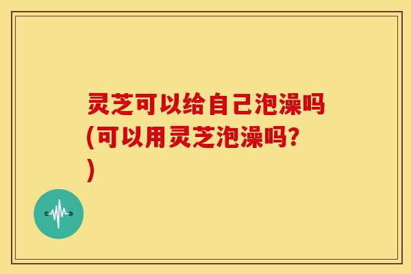 灵芝可以给自己泡澡吗(可以用灵芝泡澡吗？)