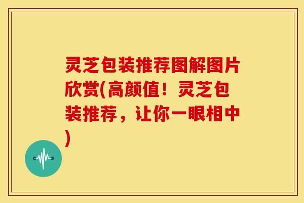 灵芝包装推荐图解图片欣赏(高颜值!灵芝包装推荐,让你一眼相中)