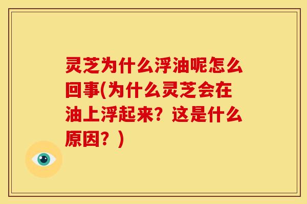 灵芝为什么浮油呢怎么回事(为什么灵芝会在油上浮起来?这是什么原因?)