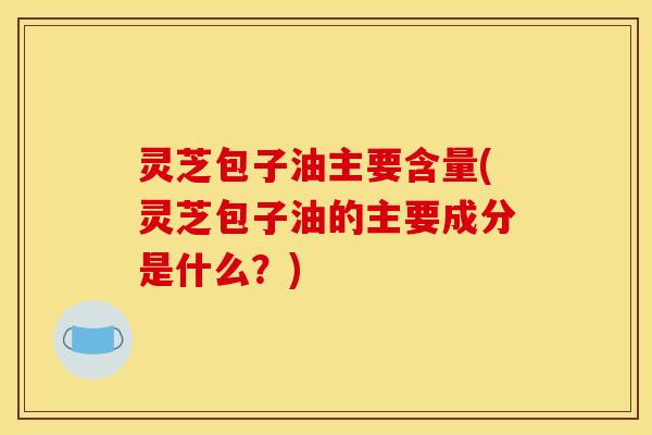 灵芝包子油主要含量(灵芝包子油的主要成分是什么?)