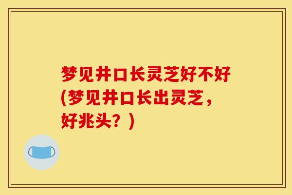 梦见井口长灵芝好不好(梦见井口长出灵芝,好兆头?)