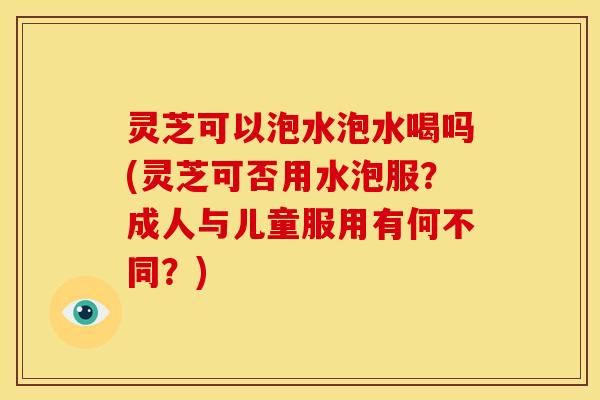 灵芝可以泡水泡水喝吗(灵芝可否用水泡服?成人与儿童服用有何不同?)