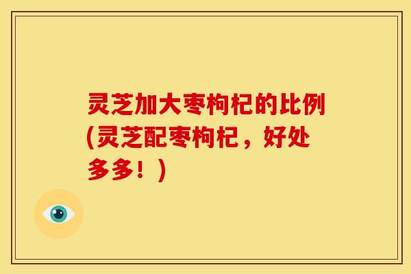 灵芝加大枣枸杞的比例(灵芝配枣枸杞,好处多多!)