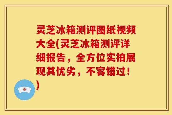 灵芝冰箱测评图纸视频大全(灵芝冰箱测评详细报告,全方位实拍展现其优劣,不容错过!)