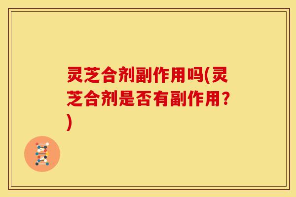 灵芝合剂副作用吗(灵芝合剂是否有副作用?)