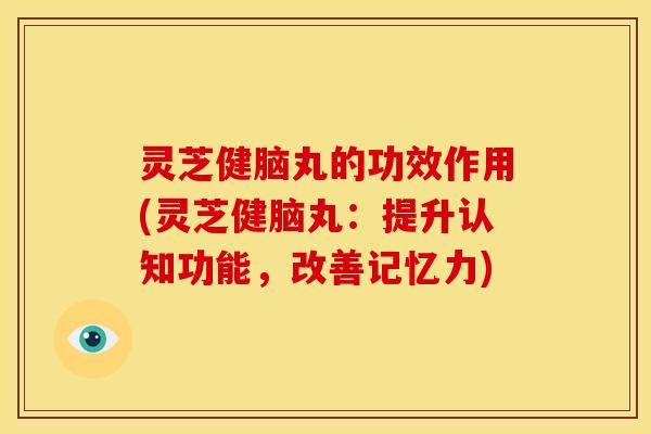 灵芝健脑丸的功效作用(灵芝健脑丸:提升认知功能,改善记忆力)