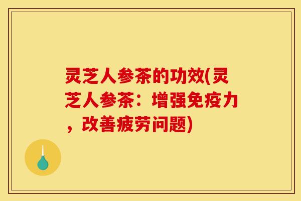 灵芝人参茶的功效(灵芝人参茶：增强免疫力，改善疲劳问题)