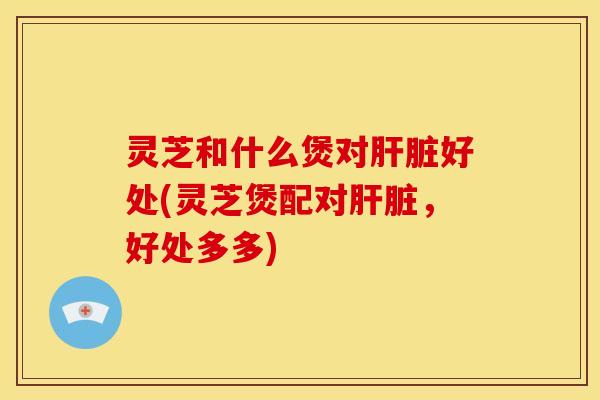 灵芝和什么煲对肝脏好处(灵芝煲配对肝脏,好处多多)
