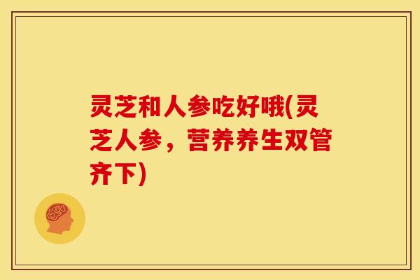 灵芝和人参吃好哦(灵芝人参,营养养生双管齐下)