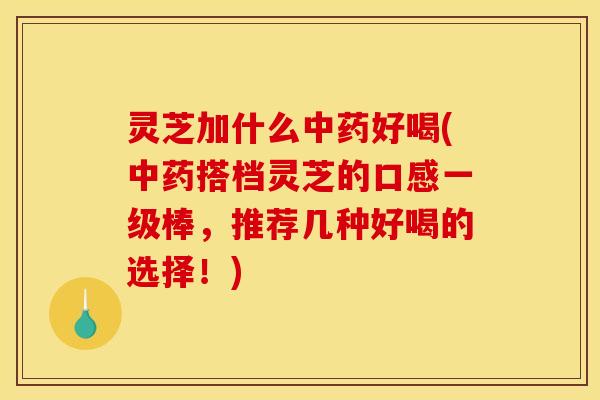 灵芝加什么中药好喝(中药搭档灵芝的口感一级棒,推荐几种好喝的选择!)