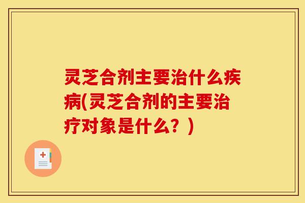 灵芝合剂主要治什么疾病(灵芝合剂的主要治疗对象是什么？)