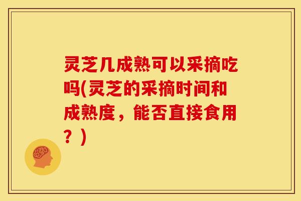 灵芝几成熟可以采摘吃吗(灵芝的采摘时间和成熟度，能否直接食用？)