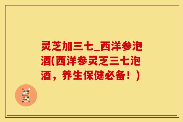 灵芝加三七_西洋参泡酒(西洋参灵芝三七泡酒，养生保健必备！)