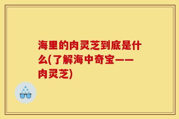 海里的肉灵芝到底是什么(了解海中奇宝——肉灵芝)