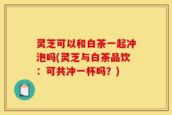 灵芝可以和白茶一起冲泡吗(灵芝与白茶品饮：可共冲一杯吗？)