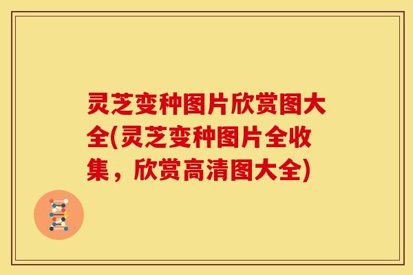 灵芝变种图片欣赏图大全(灵芝变种图片全收集,欣赏高清图大全)